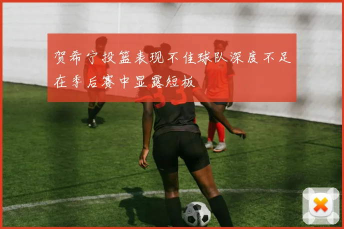 贺希宁投篮表现不佳球队深度不足在季后赛中显露短板