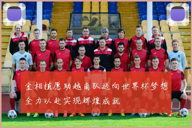 金相植愿助越南队迈向世界杯梦想全力以赴实现辉煌成就
