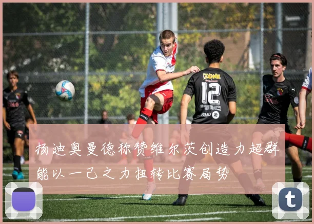 扬迪奥曼德称赞维尔茨创造力超群能以一己之力扭转比赛局势
