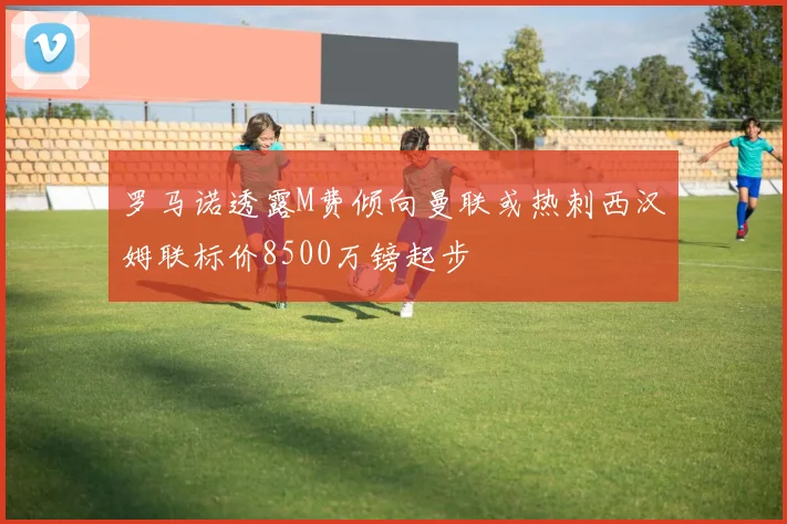 罗马诺透露M费倾向曼联或热刺西汉姆联标价8500万镑起步