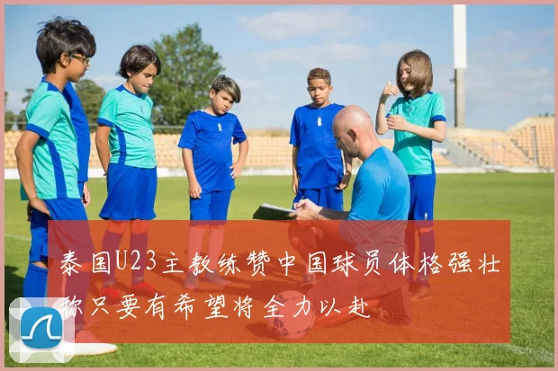 泰国U23主教练赞中国球员体格强壮称只要有希望将全力以赴