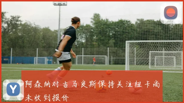 阿森纳对吉马良斯保持关注纽卡尚未收到报价
