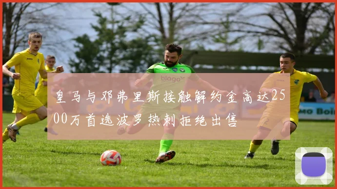 皇马与邓弗里斯接触解约金高达2500万首选波罗热刺拒绝出售