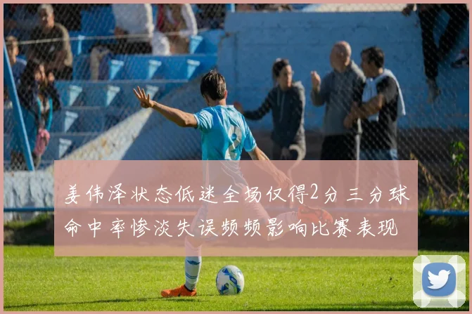 姜伟泽状态低迷全场仅得2分三分球命中率惨淡失误频频影响比赛表现