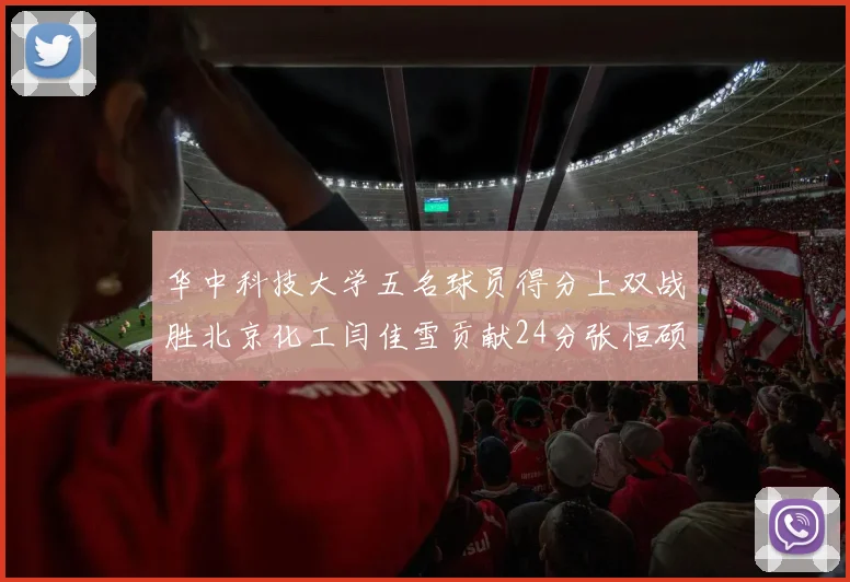 华中科技大学五名球员得分上双战胜北京化工闫佳雪贡献24分张恒硕斩获25分8篮板8助攻