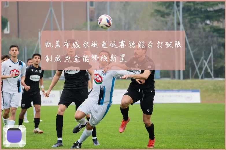 凯莱布威尔逊重返赛场能否打破限制成为全能锋线新星