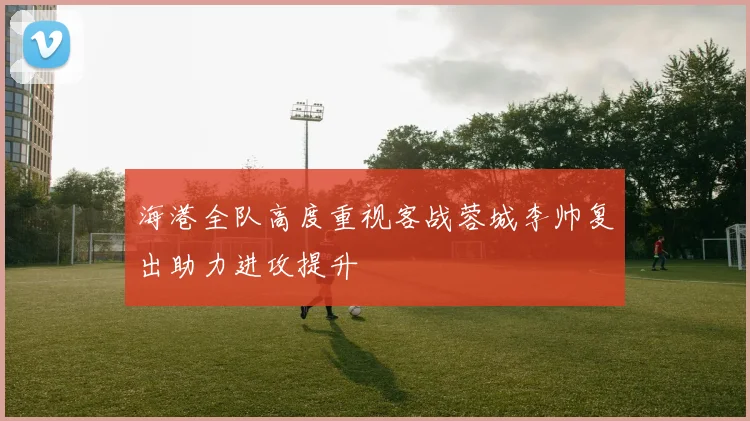 海港全队高度重视客战蓉城李帅复出助力进攻提升