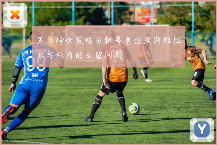 罗马转会策略分析普鲁佐谈斯维拉尔与科内的去留问题