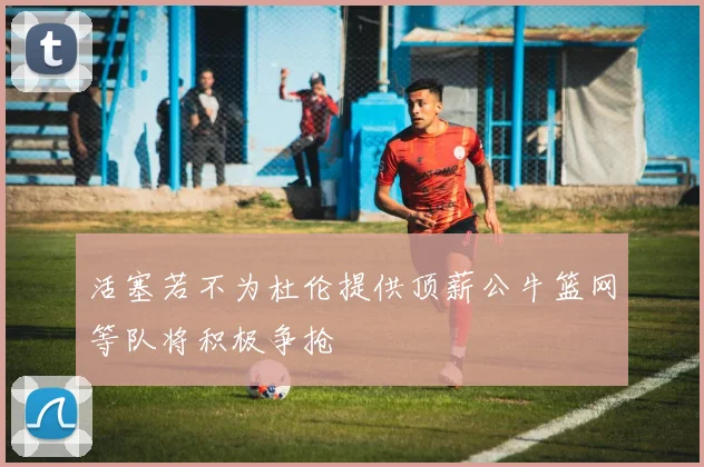 活塞若不为杜伦提供顶薪公牛篮网等队将积极争抢