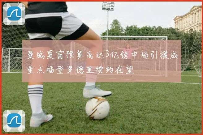 曼城夏窗预算高达3亿镑中场引援成重点福登罗德里续约在望