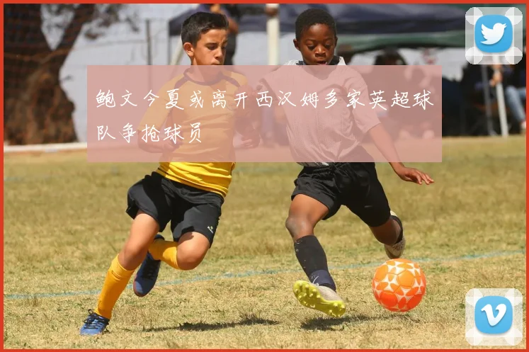 鲍文今夏或离开西汉姆多家英超球队争抢球员