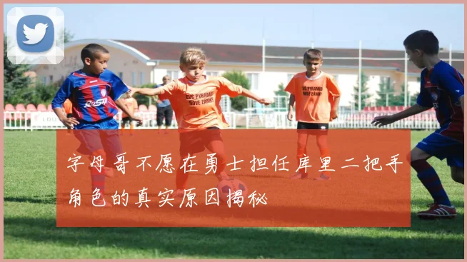字母哥不愿在勇士担任库里二把手角色的真实原因揭秘