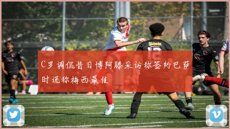 C罗调侃昔日博阿滕采访称签约巴萨时谎称梅西最佳
