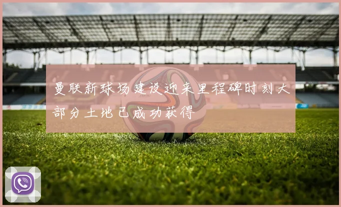 曼联新球场建设迎来里程碑时刻大部分土地已成功获得