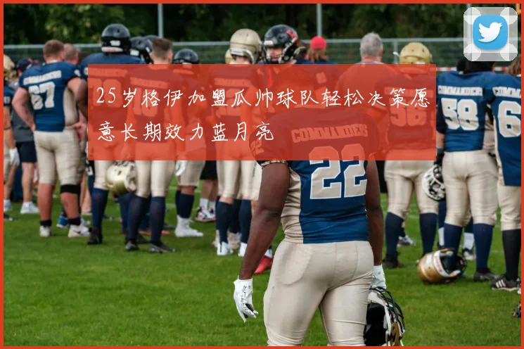 25岁格伊加盟瓜帅球队轻松决策愿意长期效力蓝月亮