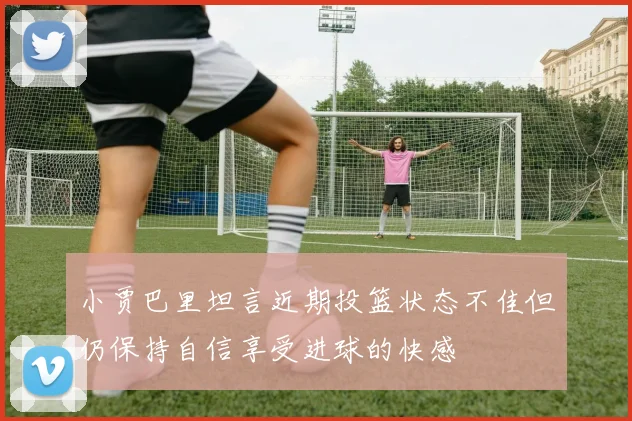小贾巴里坦言近期投篮状态不佳但仍保持自信享受进球的快感