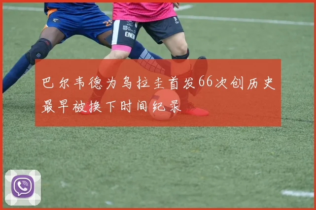 巴尔韦德为乌拉圭首发66次创历史最早被换下时间纪录