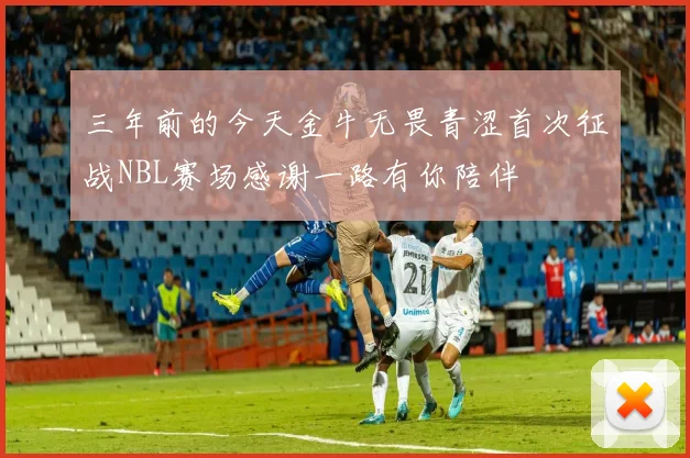 三年前的今天金牛无畏青涩首次征战NBL赛场感谢一路有你陪伴