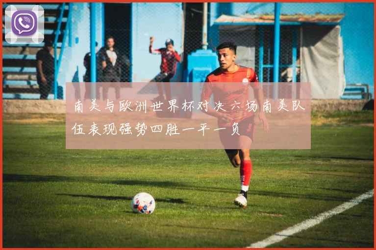 南美与欧洲世界杯对决六场南美队伍表现强势四胜一平一负