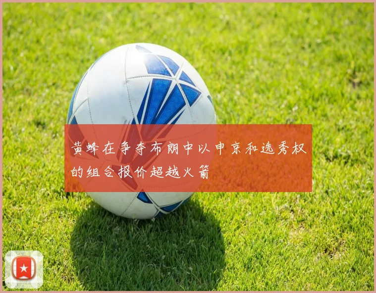 黄蜂在争夺布朗中以申京和选秀权的组合报价超越火箭
