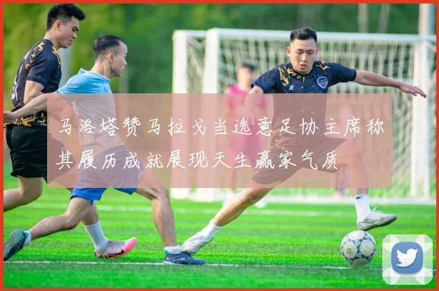 马洛塔赞马拉戈当选意足协主席称其履历成就展现天生赢家气质