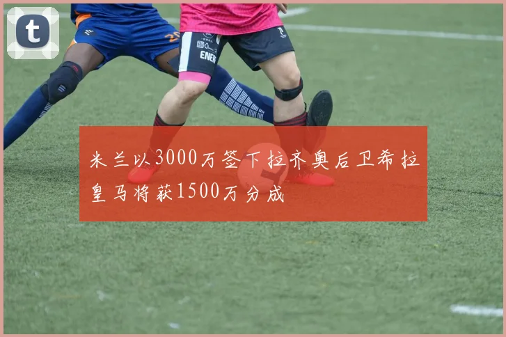 米兰以3000万签下拉齐奥后卫希拉皇马将获1500万分成