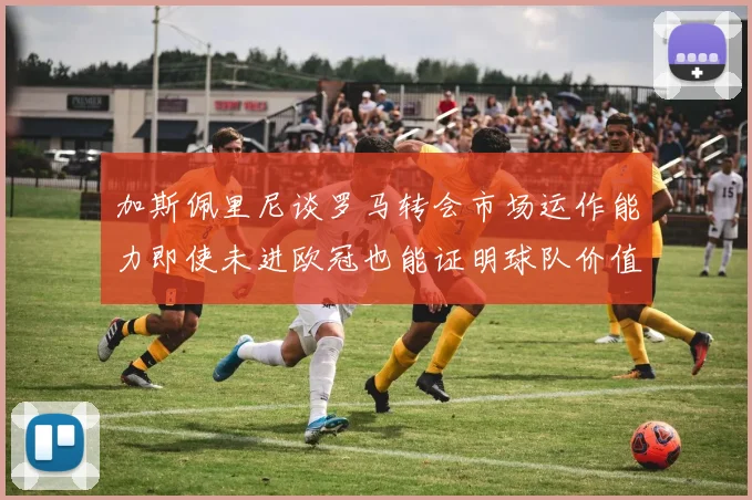 加斯佩里尼谈罗马转会市场运作能力即使未进欧冠也能证明球队价值